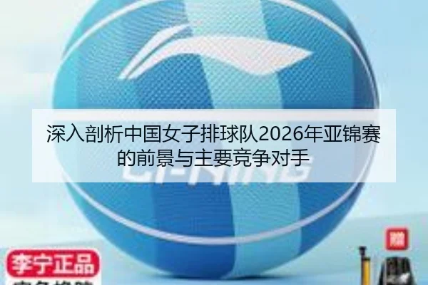 深入剖析中国女子排球队2026年亚锦赛的前景与主要竞争对手